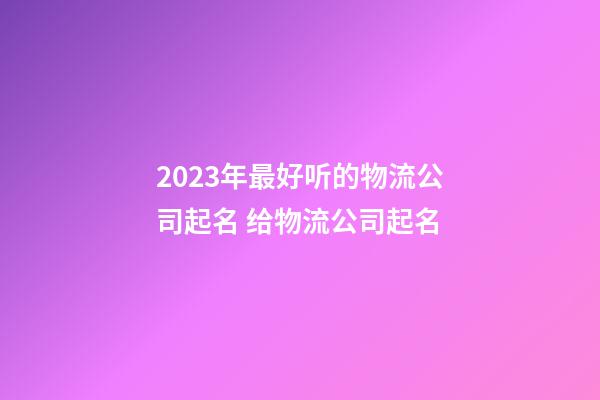 2023年最好听的物流公司起名 给物流公司起名-第1张-公司起名-玄机派